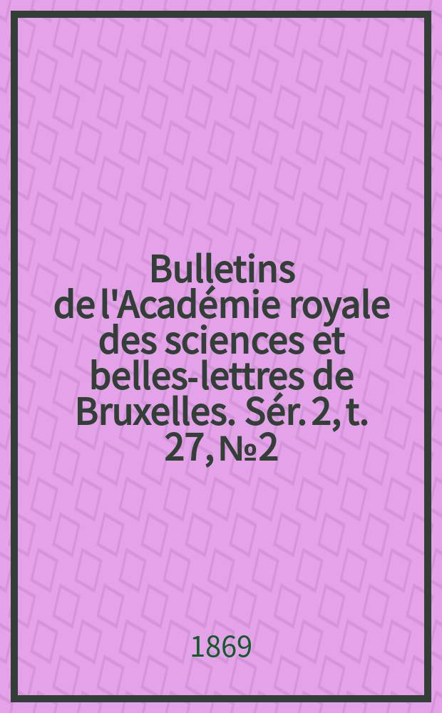 Bulletins de l'Acad&eacute;mie royale des sciences et belles-lettres de Bruxelles. S&eacute;r. 2, t. 27, № 2