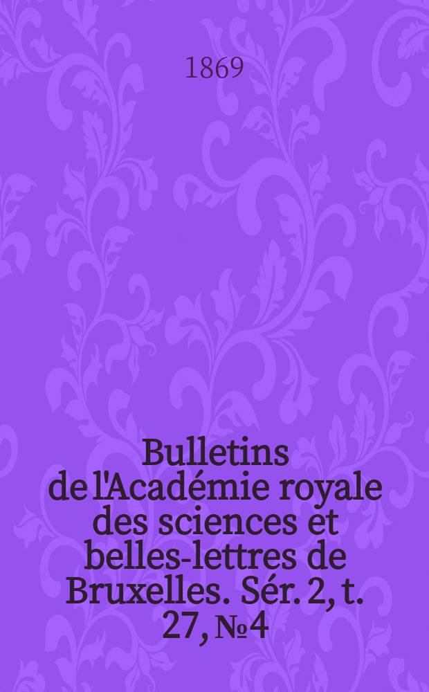 Bulletins de l'Acad&eacute;mie royale des sciences et belles-lettres de Bruxelles. S&eacute;r. 2, t. 27, № 4