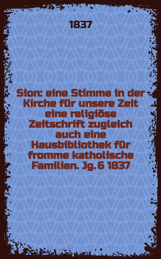 Sion : eine Stimme in der Kirche f&uuml;r unsere Zeit eine religi&ouml;se Zeitschrift zugleich auch eine Hausbibliothek f&uuml;r fromme katholische Familien. Jg. 6 1837, Bd. 2, № 104