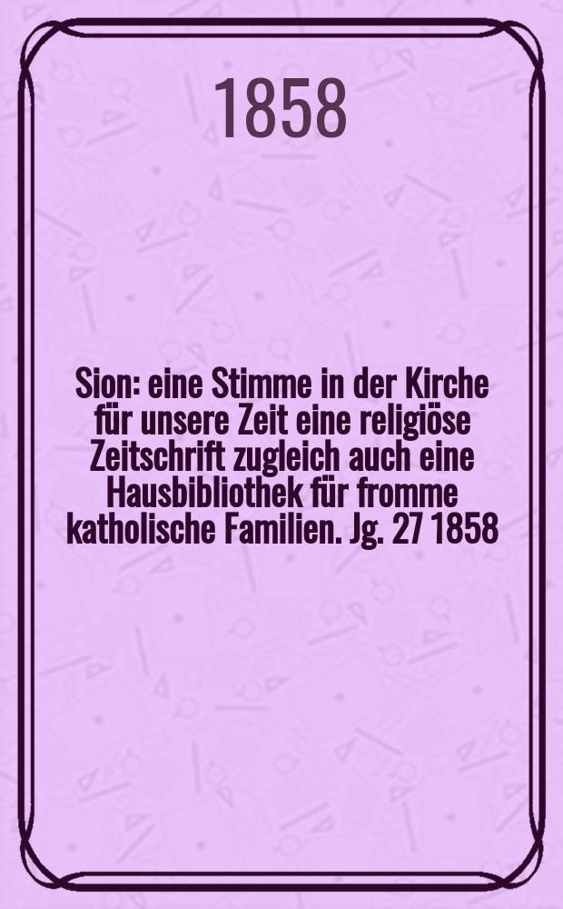Sion : eine Stimme in der Kirche für unsere Zeit eine religiöse Zeitschrift zugleich auch eine Hausbibliothek für fromme katholische Familien. Jg. 27 1858, № 98