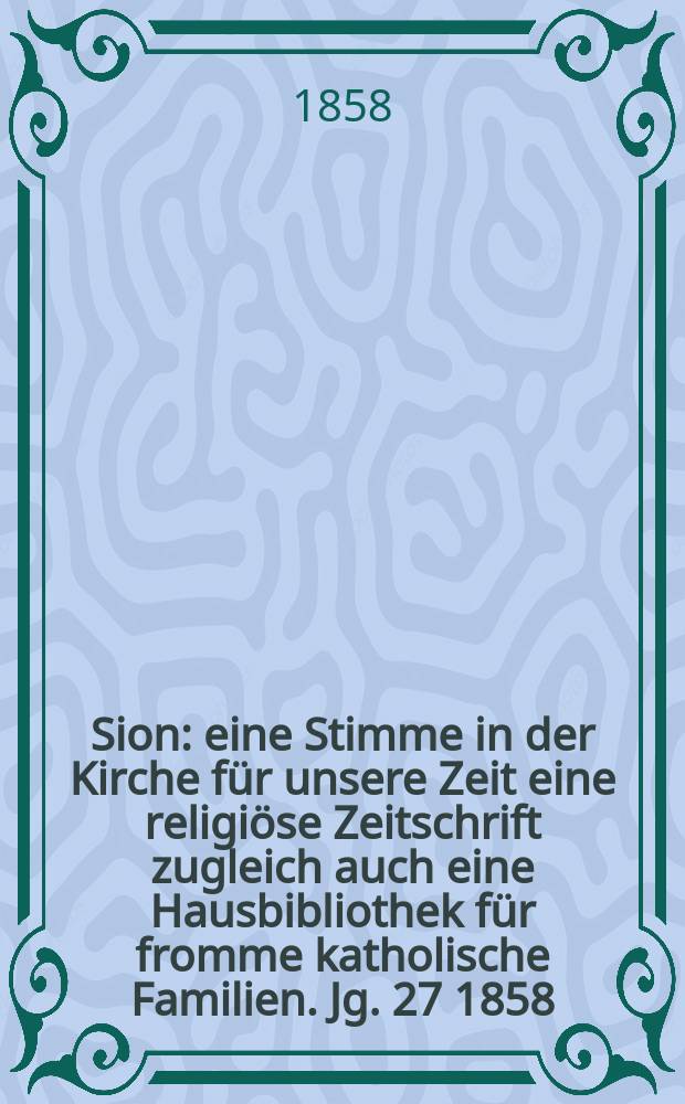 Sion : eine Stimme in der Kirche für unsere Zeit eine religiöse Zeitschrift zugleich auch eine Hausbibliothek für fromme katholische Familien. Jg. 27 1858, № 99