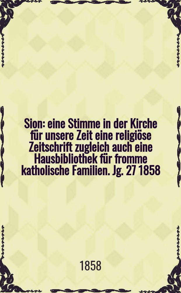 Sion : eine Stimme in der Kirche für unsere Zeit eine religiöse Zeitschrift zugleich auch eine Hausbibliothek für fromme katholische Familien. Jg. 27 1858, № 104