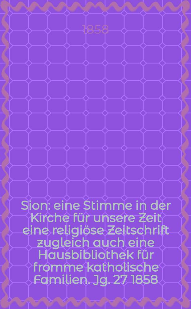 Sion : eine Stimme in der Kirche f&uuml;r unsere Zeit eine religi&ouml;se Zeitschrift zugleich auch eine Hausbibliothek f&uuml;r fromme katholische Familien. Jg. 27 1858, № 12