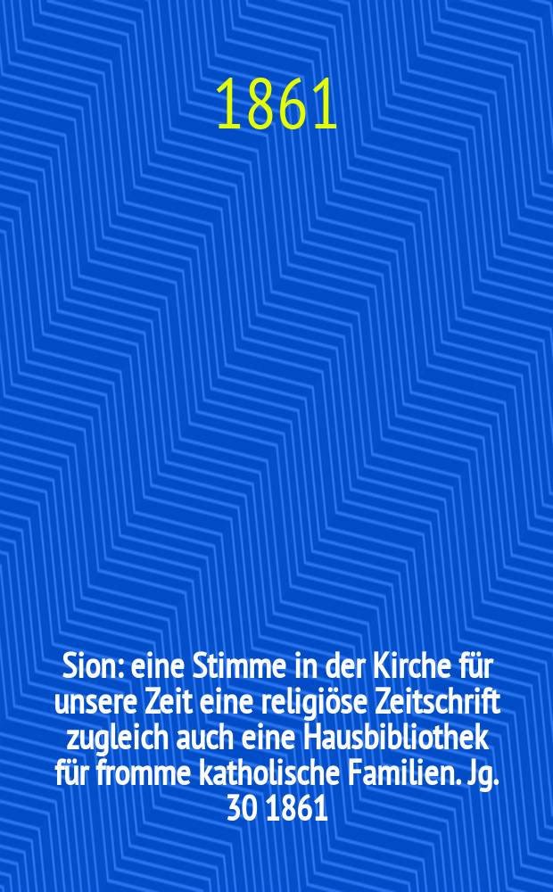 Sion : eine Stimme in der Kirche f&uuml;r unsere Zeit eine religi&ouml;se Zeitschrift zugleich auch eine Hausbibliothek f&uuml;r fromme katholische Familien. Jg. 30 1861, № 127