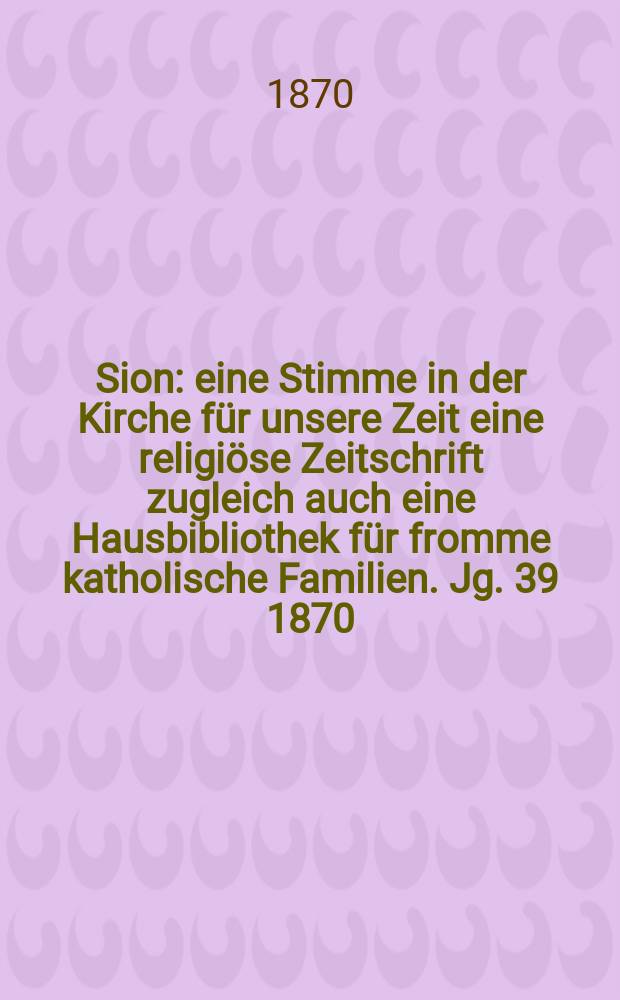 Sion : eine Stimme in der Kirche für unsere Zeit eine religiöse Zeitschrift zugleich auch eine Hausbibliothek für fromme katholische Familien. Jg. 39 1870, № 1