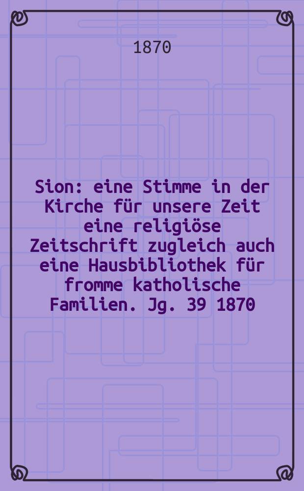 Sion : eine Stimme in der Kirche f&uuml;r unsere Zeit eine religi&ouml;se Zeitschrift zugleich auch eine Hausbibliothek f&uuml;r fromme katholische Familien. Jg. 39 1870, № 27