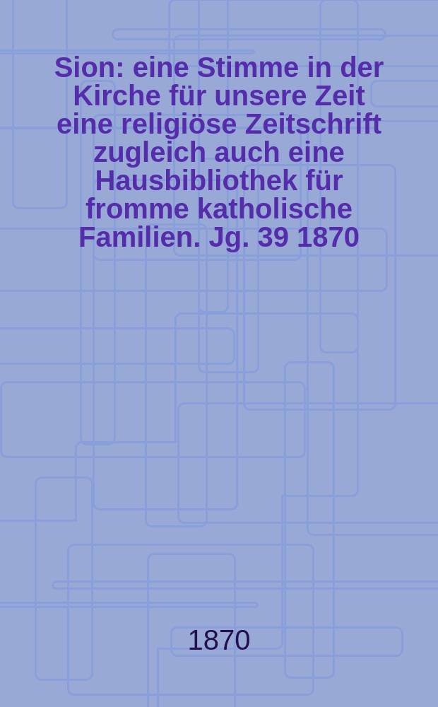Sion : eine Stimme in der Kirche f&uuml;r unsere Zeit eine religi&ouml;se Zeitschrift zugleich auch eine Hausbibliothek f&uuml;r fromme katholische Familien. Jg. 39 1870, № 73