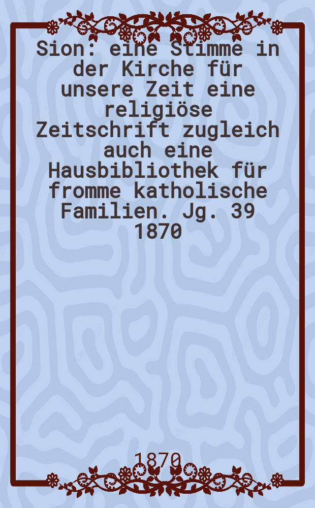 Sion : eine Stimme in der Kirche f&uuml;r unsere Zeit eine religi&ouml;se Zeitschrift zugleich auch eine Hausbibliothek f&uuml;r fromme katholische Familien. Jg. 39 1870, № 83