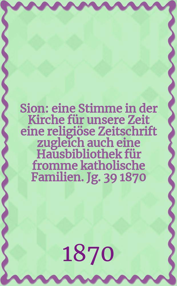 Sion : eine Stimme in der Kirche für unsere Zeit eine religiöse Zeitschrift zugleich auch eine Hausbibliothek für fromme katholische Familien. Jg. 39 1870, № 103