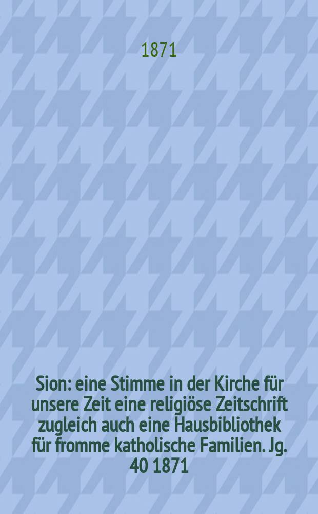 Sion : eine Stimme in der Kirche für unsere Zeit eine religiöse Zeitschrift zugleich auch eine Hausbibliothek für fromme katholische Familien. Jg. 40 1871, № 1