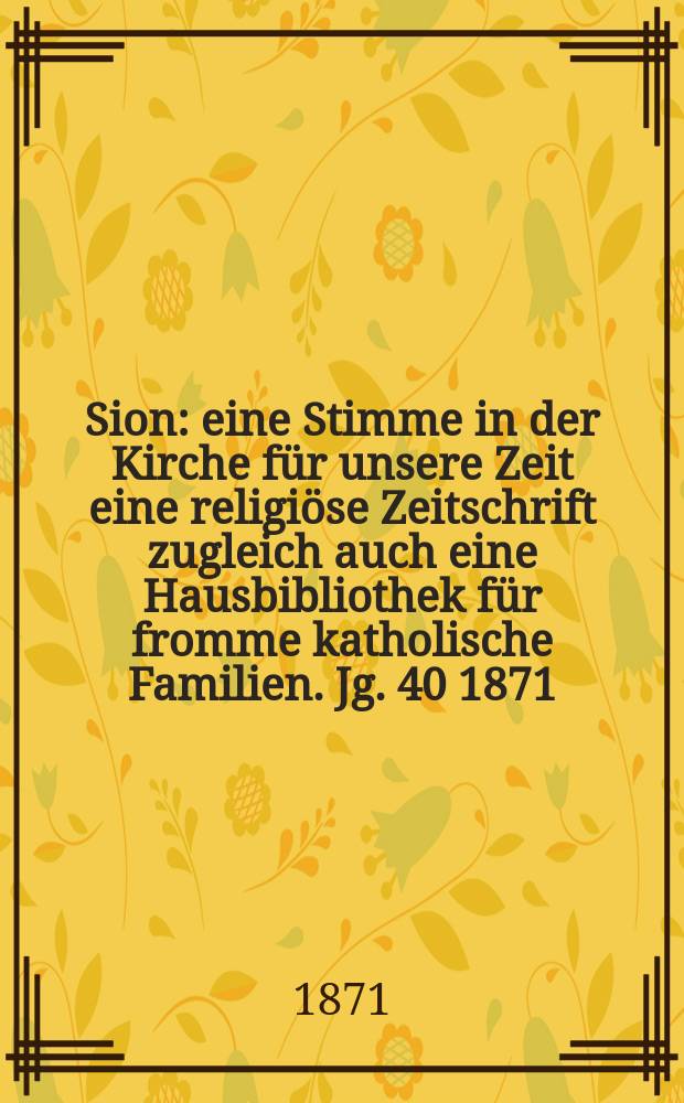 Sion : eine Stimme in der Kirche f&uuml;r unsere Zeit eine religi&ouml;se Zeitschrift zugleich auch eine Hausbibliothek f&uuml;r fromme katholische Familien. Jg. 40 1871, № 80