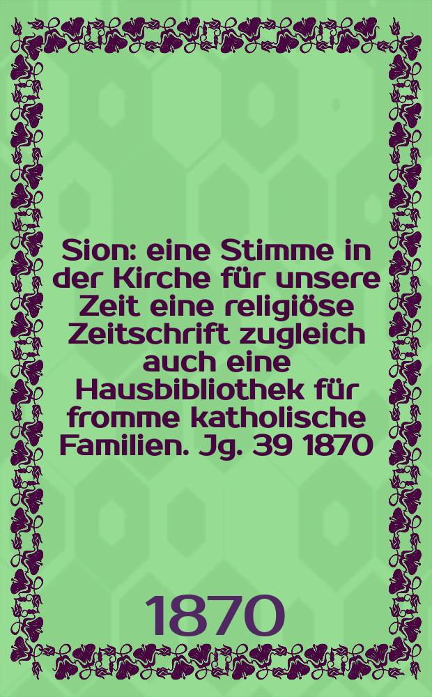 Sion : eine Stimme in der Kirche für unsere Zeit eine religiöse Zeitschrift zugleich auch eine Hausbibliothek für fromme katholische Familien. Jg. 39 1870, указ.