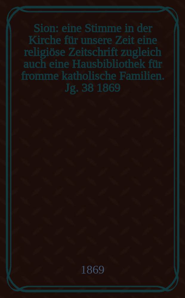 Sion : eine Stimme in der Kirche für unsere Zeit eine religiöse Zeitschrift zugleich auch eine Hausbibliothek für fromme katholische Familien. Jg. 38 1869, № 104