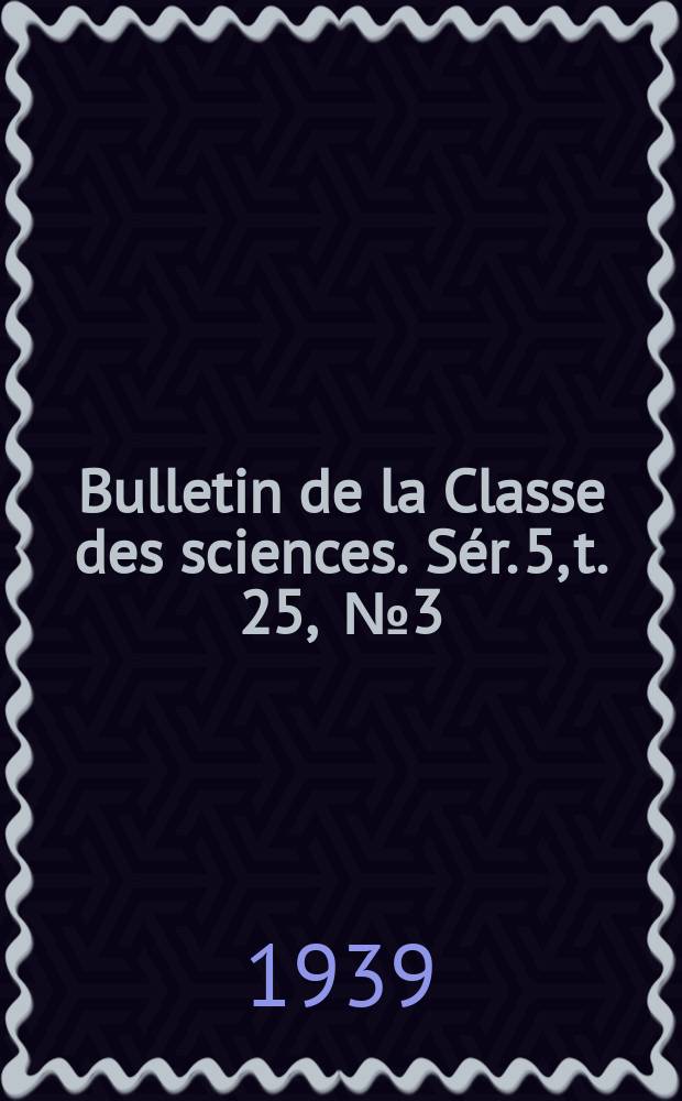 Bulletin de la Classe des sciences. S&eacute;r. 5, t. 25, [№ 3]