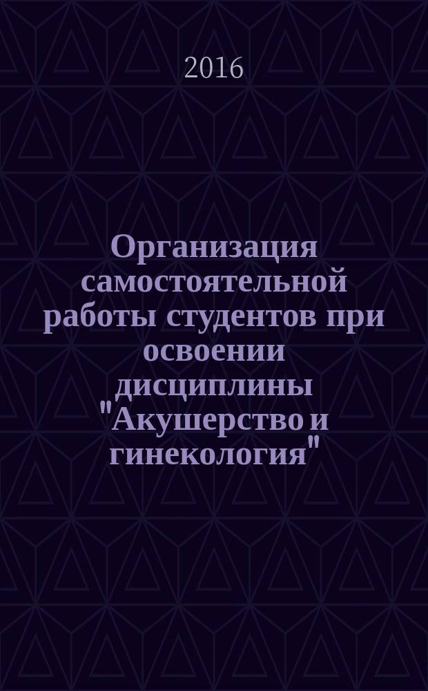 Организация самостоятельной работы студентов при освоении дисциплины "Акушерство и гинекология". метод. рек.