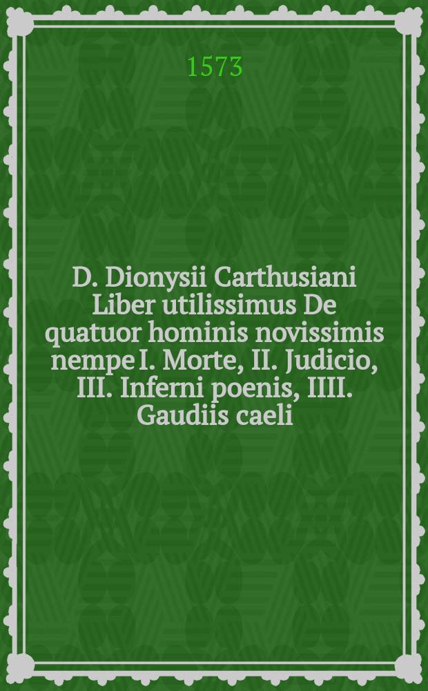 D. Dionysii Carthusiani Liber utilissimus De quatuor hominis novissimis nempe I. Morte, II. Judicio, III. Inferni poenis, IIII. Gaudiis caeli :; ejusdem item Colloquium de particulari judicio animarum