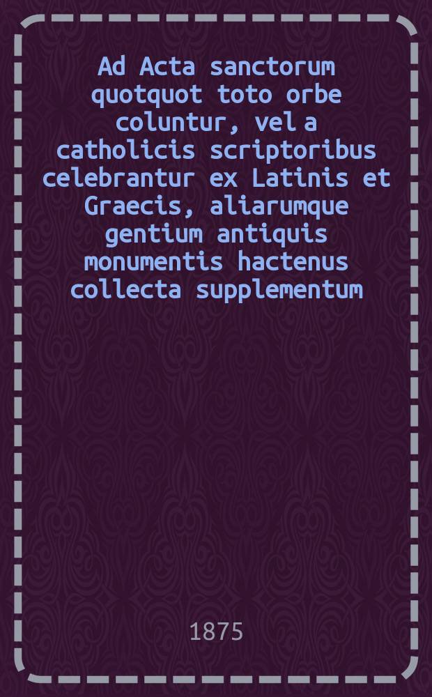 Ad Acta sanctorum quotquot toto orbe coluntur, vel a catholicis scriptoribus celebrantur ex Latinis et Graecis, aliarumque gentium antiquis monumentis hactenus collecta supplementum. : Volumen complectens Auctaria Octobris et tabulas generales scilicet ephemerides et indicem alphabeticum sanctorum decem priorum mensium, duplicem elenchum sanctorum de quibus agendum in prosecutione operis Bollandiani, necnon syllabum nominum rerumque notabilium, quae in praefationibus, tractatibus praeliminaribus, etc., continentur