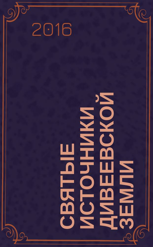 Святые источники Дивеевской земли : путеводитель, история, карта, чудеса исцелений