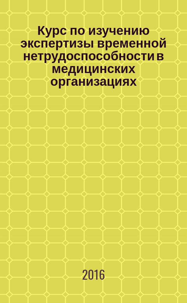 Курс по изучению экспертизы временной нетрудоспособности в медицинских организациях : учебное пособие : для практикующих врачей, слушателей цикла повышения квалификациипо организации контроля качества медицинской помощи
