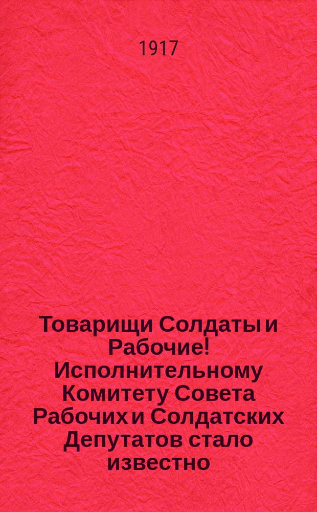 Товарищи Солдаты и Рабочие! Исполнительному Комитету Совета Рабочих и Солдатских Депутатов стало известно... : листовка