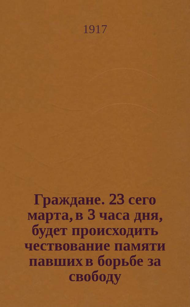 Граждане. 23 сего марта, в 3 часа дня, будет происходить чествование памяти павших в борьбе за свободу. Призываем всех граждан... : листовка