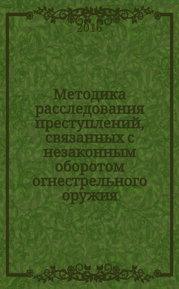 Методика расследования преступлений, связанных с незаконным оборотом огнестрельного оружия, боеприпасов, взрывчатых веществ и взрывных устройств : методические (практические) рекомендации