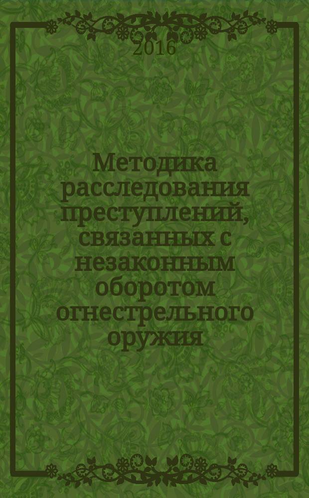 Методика расследования преступлений, связанных с незаконным оборотом огнестрельного оружия, боеприпасов, взрывчатых веществ и взрывных устройств : методические (практические) рекомендации