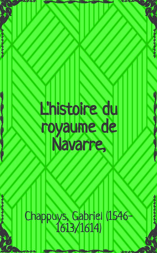 L'histoire du royaume de Navarre, : contenant de roy en roy, tout ce qui y est advenu de remarquable des son origine: et depuis que les roys d'Espagne l'ont usurpé: ce qui s'est faict & passé iusques aujourd'huy par ses roys legitimes, servant aussy d'abregé de l'histoire de ces derniers troubles de France
