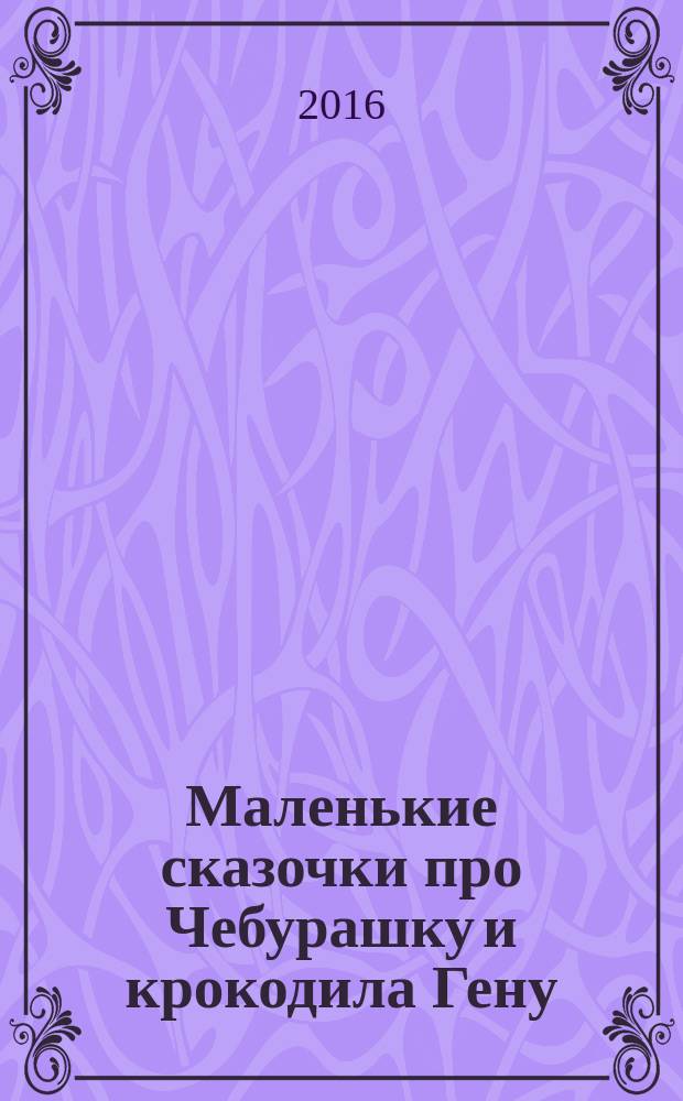 Маленькие сказочки про Чебурашку и крокодила Гену : сказочные истории : для дошкольного возраста