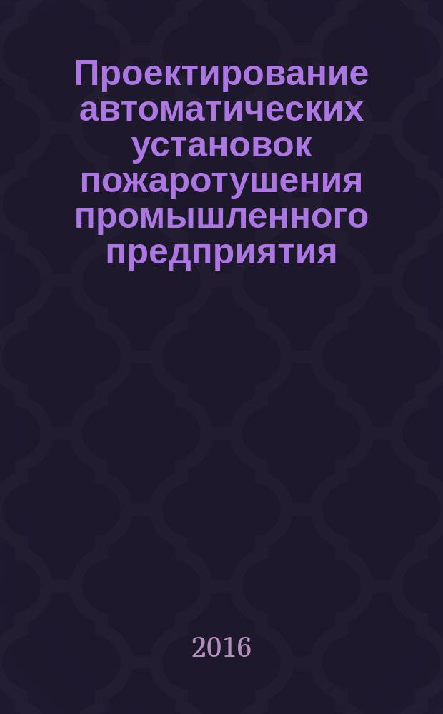 Проектирование автоматических установок пожаротушения промышленного предприятия : учебное пособие : по направлению подготовки бакалавриата 20.03.01 Техносферная безопасность (профиль Защита в чрезвычайных ситуациях) всех форм обучения