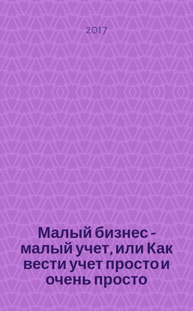 Малый бизнес - малый учет, или Как вести учет просто и очень просто : самоучитель для начинающих, непрофессионалов и недостаточно уверенных в своих знаниях и опыте : совмещение бухгалтерского и налогового учета, типовые регистры, первичные документы, практические примеры, особенности составления отчетности : пособие для высших и средних учебных заведений, факультетов и курсов повышения квалификации