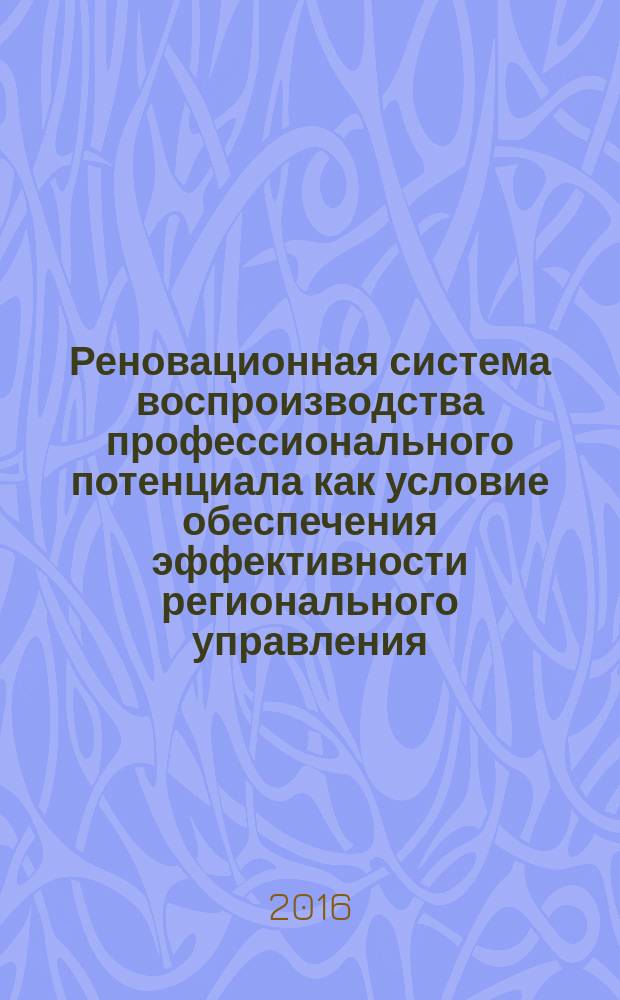 Реновационная система воспроизводства профессионального потенциала как условие обеспечения эффективности регионального управления : монография