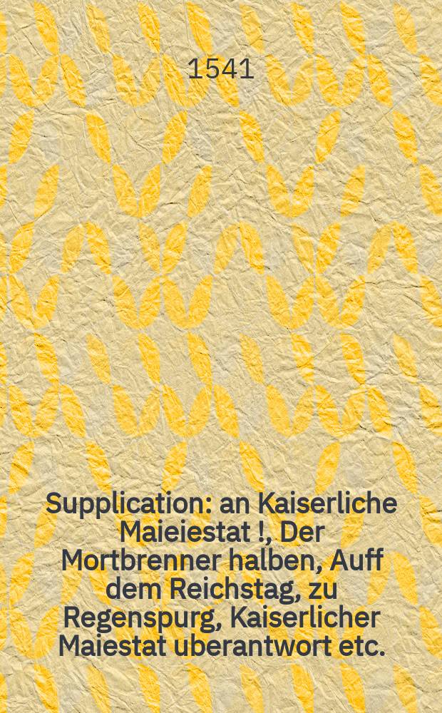 Supplication: an Kaiserliche Maieiestat [!], Der Mortbrenner halben, Auff dem Reichstag, zu Regenspurg, Kaiserlicher Maiestat uberantwort etc.