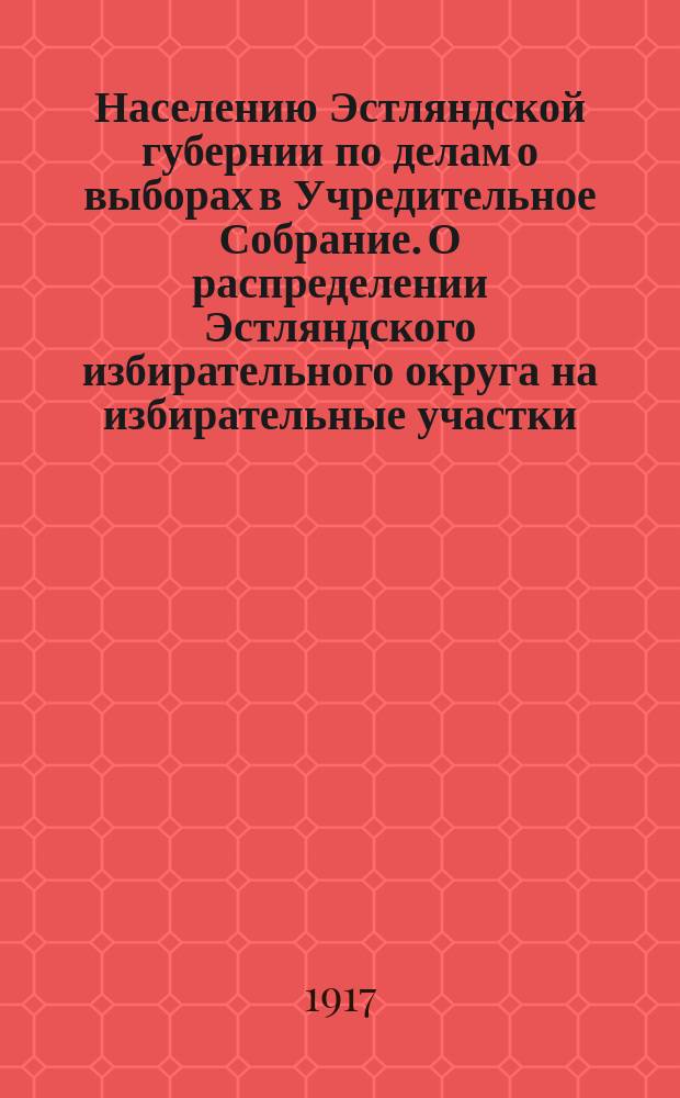 Населению Эстляндской губернии по делам о выборах в Учредительное Собрание. О распределении Эстляндского избирательного округа на избирательные участки : листовка