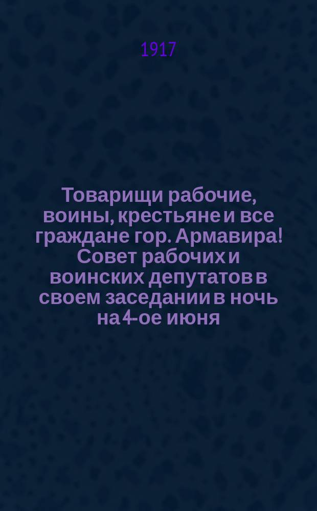 Товарищи рабочие, воины, крестьяне и все граждане гор. Армавира! Совет рабочих и воинских депутатов в своем заседании в ночь на 4-ое июня... : листовка