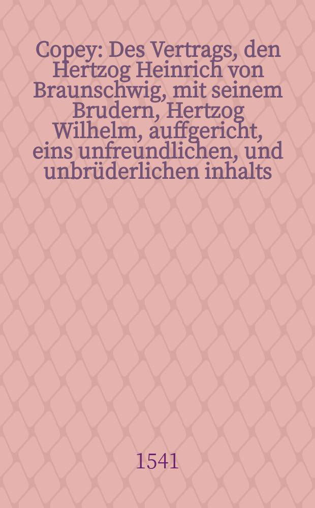 Copey: Des Vertrags, den Hertzog Heinrich von Braunschwig, mit seinem Brudern, Hertzog Wilhelm, auffgericht, eins unfreundlichen, und unbrüderlichen inhalts // Supplication: an Kaiserliche Maieiestat [!], Der Mortbrenner halben, Auff dem Reichstag, zu Regenspurg, Kaiserlicher Maiestat uberantwort etc.