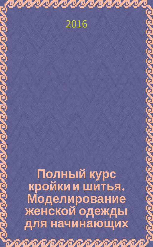 Полный курс кройки и шитья. Моделирование женской одежды для начинающих : более 100 вариантов лифов, юбок, рукавов, воротников, карманов!