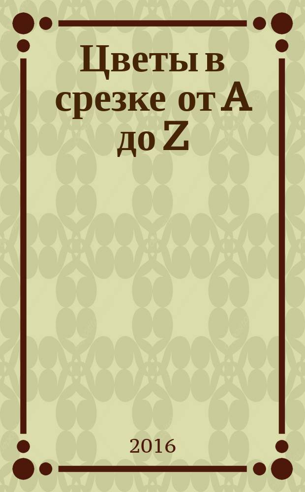 Цветы в срезке от A до Z : каталог-справочник [рекомендации по продлению жизни и использованию, описание и характеристика, символика, язык цветов, национальные цветы и цвета разных стран в 2 ч.]. Ч. 1 : От A до G