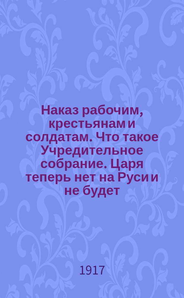 Наказ рабочим, крестьянам и солдатам. Что такое Учредительное собрание. Царя теперь нет на Руси и не будет. Теперь старше всех и выше всех будет Собрание народных выборных... : листовка