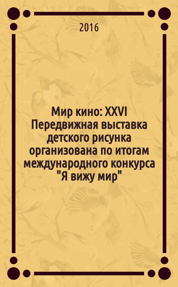 Мир кино : XXVI Передвижная выставка детского рисунка организована по итогам международного конкурса "Я вижу мир"