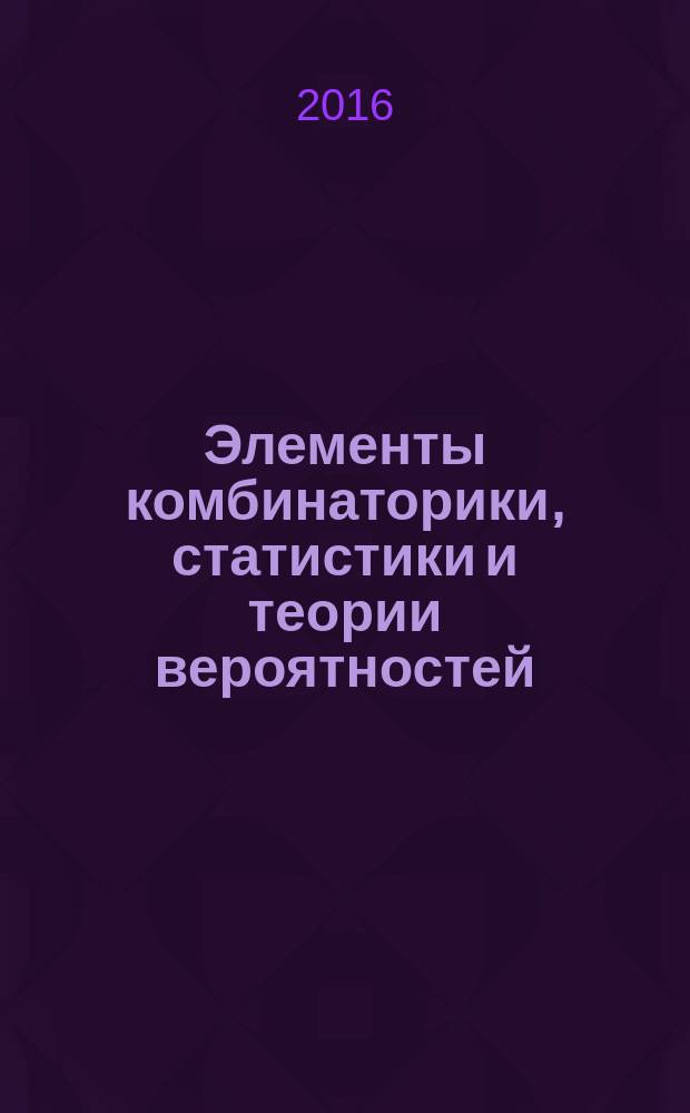 Элементы комбинаторики, статистики и теории вероятностей : учебно-методическое пособие : для обучающихся 10-11 классов средней школы, колледжей и лицеев, а также для слушателей подготовительных курсов вузов