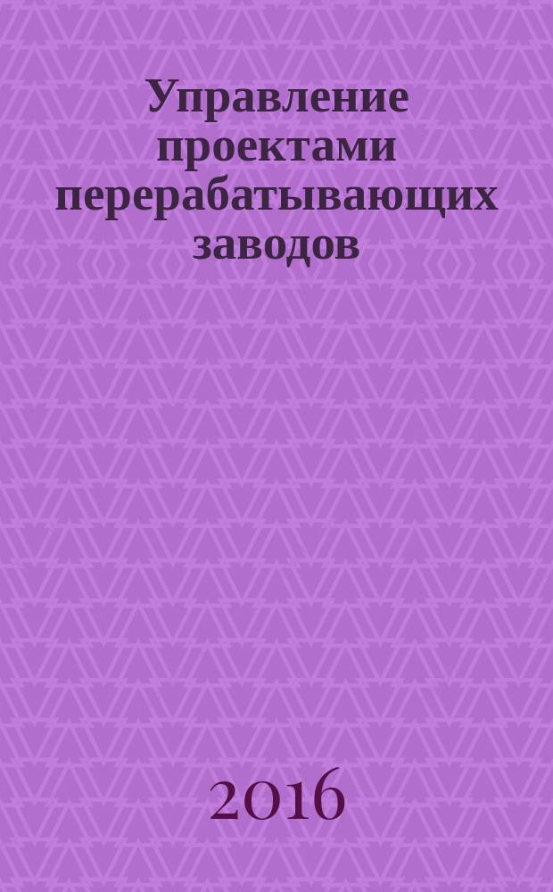 Управление проектами перерабатывающих заводов : практическое руководство для инженеров - руководителей проектов по строительству, реконструкции и модернизации перерабатывающих заводов
