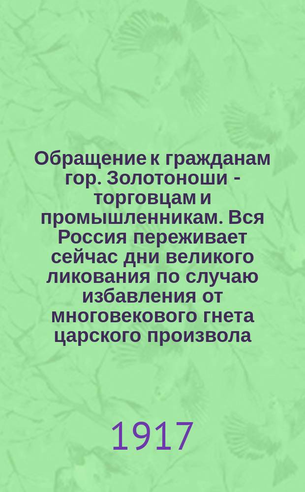 Обращение к гражданам гор. Золотоноши - торговцам и промышленникам. Вся Россия переживает сейчас дни великого ликования по случаю избавления от многовекового гнета царского произвола ... : листовка
