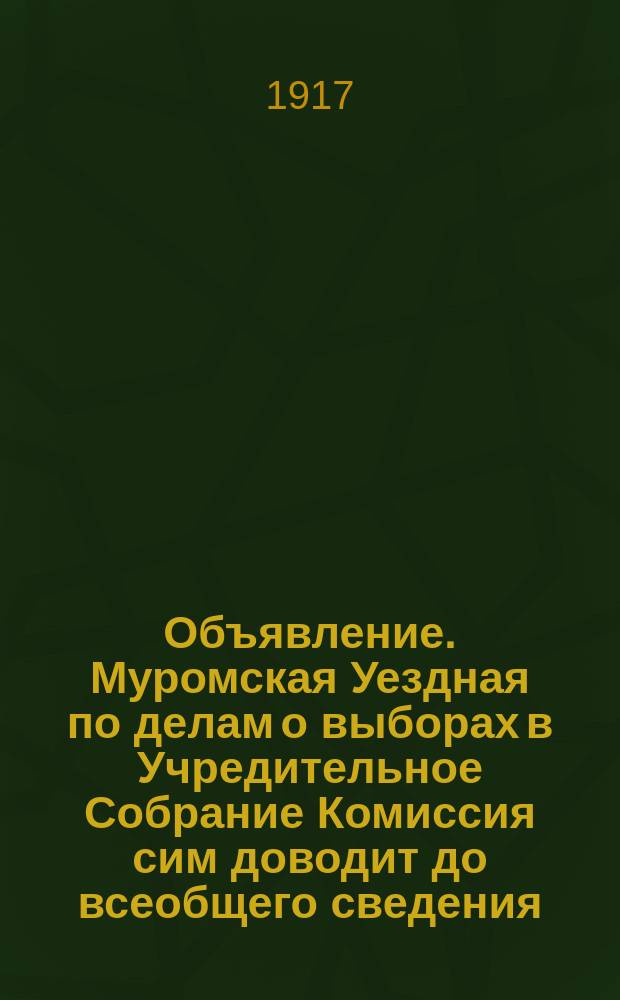 Объявление. Муромская Уездная по делам о выборах в Учредительное Собрание Комиссия сим доводит до всеобщего сведения ... : листовка