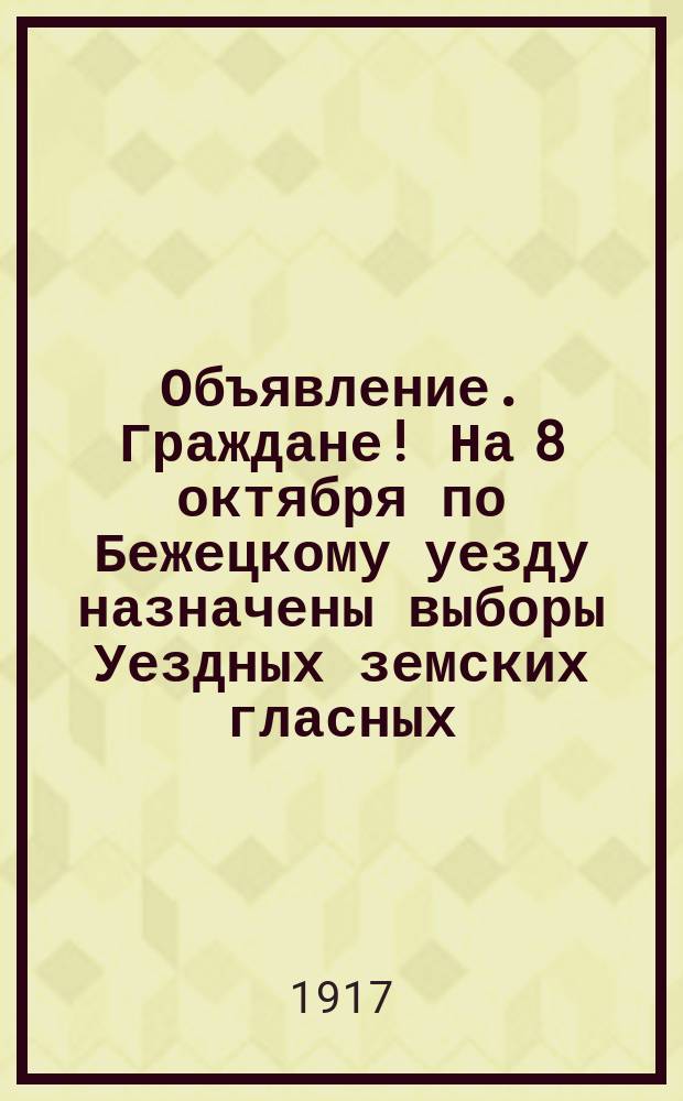 Объявление. Граждане! На 8 октября по Бежецкому уезду назначены выборы Уездных земских гласных : листовка