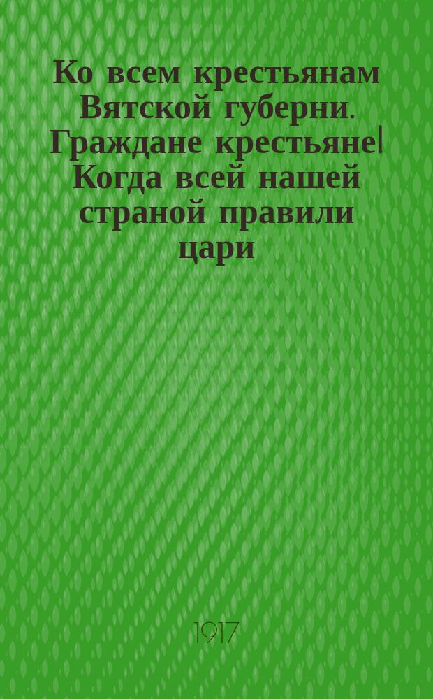 Ко всем крестьянам Вятской губерни. Граждане крестьяне! Когда всей нашей страной правили цари, то в волости были посажены земские начальники, а в придачу им еще урядники... : листовка