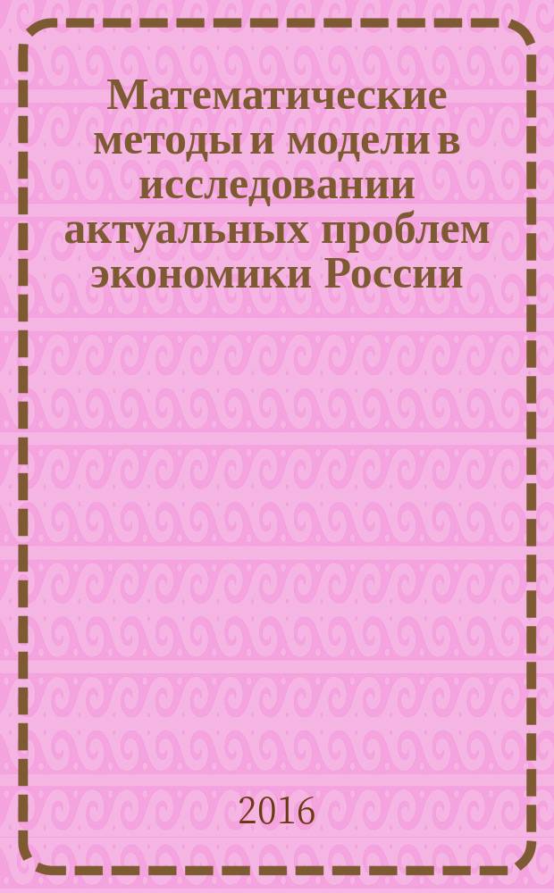 Математические методы и модели в исследовании актуальных проблем экономики России : сборник материалов международной научно-практической конференции, 30-31 мая 2016 года : в 2 ч
