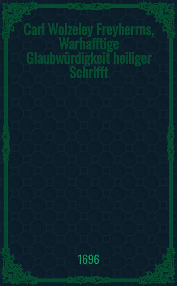 Carl Wolzeley Freyherrns, Warhafftige Glaubwürdigkeit heiliger Schrifft; Oder Vernünfftige Beweiß-Gründe und Ursachen, worauff wir die Bibel als Gottes Wort annehmen. Welchem beygefüget Joh. Tillotson, Ertz-Bischoffs zu Cantelberg und Primatens von gantz Engelland Gründlicher Beweiß wieder die heutige Atheisten und Frey-Geister : beyde in Engelländischer Sprache beschrieben, und nun ihrer Fürtreffligkeit halber ins Hoch-Teutsche übersetzet, Von Einem Liebhaber Theologischer Warheiten