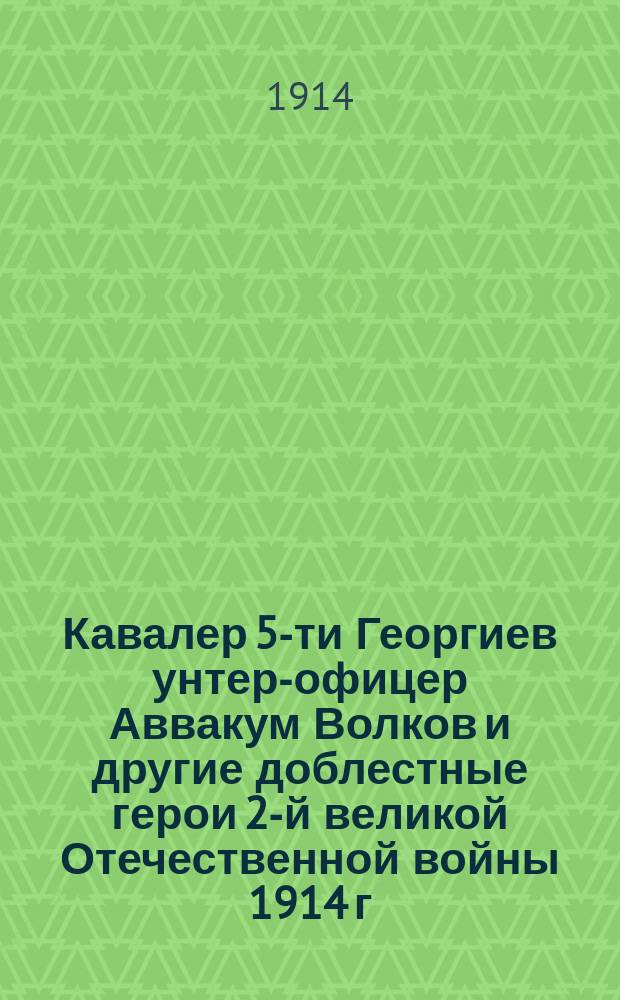 Кавалер 5-ти Георгиев унтер-офицер Аввакум Волков и другие доблестные герои 2-й великой Отечественной войны 1914 г.