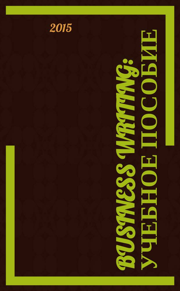 Business writing : учебное пособие : (тексто-графические учебные материалы) : по дисциплине "Деловое общение" : для направления подготовки Филология : для студентов старших курсов языковых факультетов высших учебных заведений, аспирантов, преподавателей и слушателей курсов повышения квалификации
